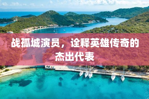 戰(zhàn)孤城演員，詮釋英雄傳奇的杰出代表