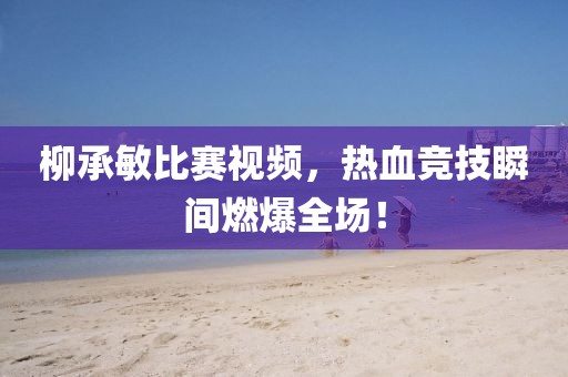柳承敏比賽視頻，熱血競(jìng)技瞬間燃爆全場(chǎng)！
