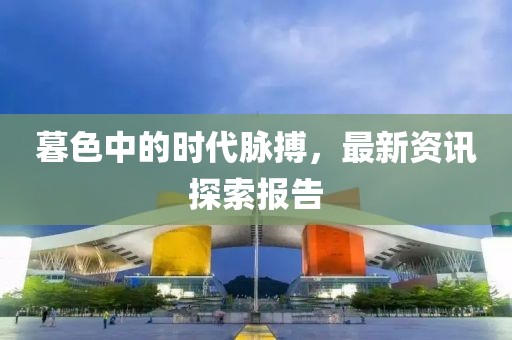 暮色中的時(shí)代脈搏，最新資訊探索報(bào)告