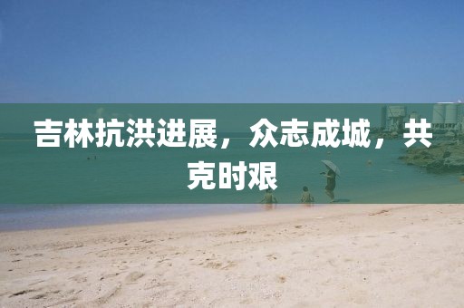 吉林抗洪進展，眾志成城，共克時艱