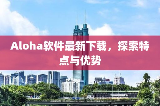 Aloha軟件最新下載，探索特點(diǎn)與優(yōu)勢(shì)