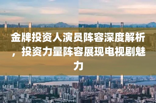 金牌投資人演員陣容深度解析，投資力量陣容展現(xiàn)電視劇魅力