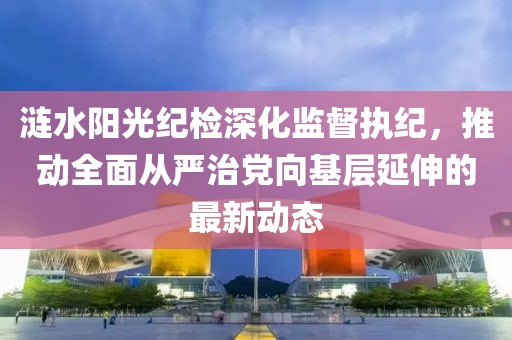 漣水陽光紀(jì)檢深化監(jiān)督執(zhí)紀(jì)，推動全面從嚴(yán)治黨向基層延伸的最新動態(tài)