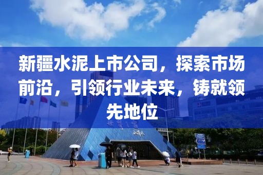 新疆水泥上市公司，探索市場(chǎng)前沿，引領(lǐng)行業(yè)未來(lái)，鑄就領(lǐng)先地位