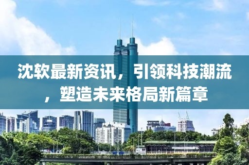 沈軟最新資訊，引領(lǐng)科技潮流，塑造未來(lái)格局新篇章