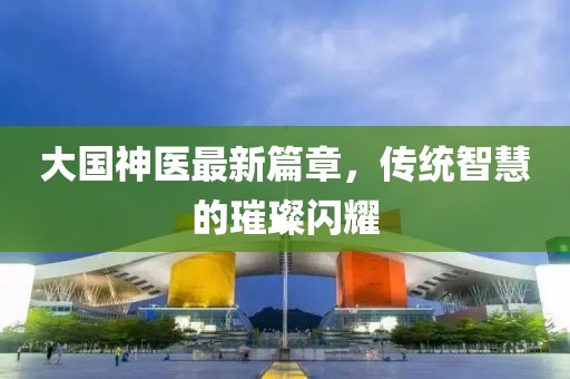 大國(guó)神醫(yī)最新篇章，傳統(tǒng)智慧的璀璨閃耀