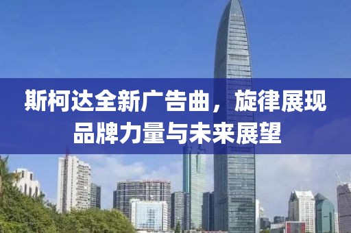 斯柯達(dá)全新廣告曲，旋律展現(xiàn)品牌力量與未來(lái)展望