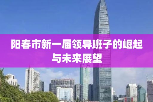 陽春市新一屆領(lǐng)導(dǎo)班子的崛起與未來展望