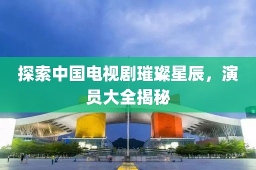 探索中國電視劇璀璨星辰，演員大全揭秘