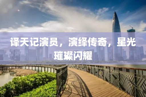 譯天記演員，演繹傳奇，星光璀璨閃耀
