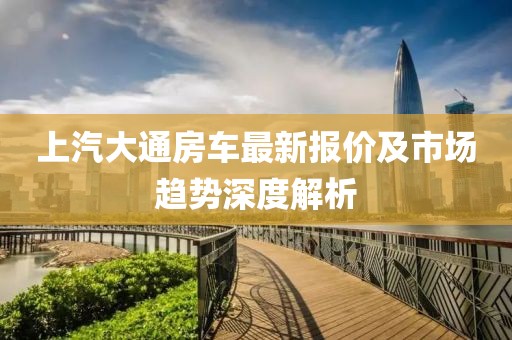 上汽大通房車最新報(bào)價(jià)及市場(chǎng)趨勢(shì)深度解析