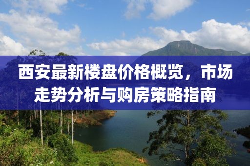 西安最新樓盤價格概覽，市場走勢分析與購房策略指南
