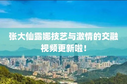 張大仙露娜技藝與激情的交融視頻更新啦！