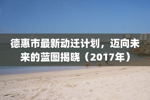 德惠市最新動(dòng)遷計(jì)劃，邁向未來的藍(lán)圖揭曉（2017年）