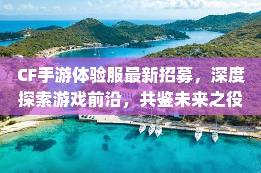CF手游體驗服最新招募，深度探索游戲前沿，共鑒未來之役