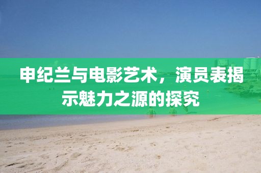 申紀蘭與電影藝術，演員表揭示魅力之源的探究
