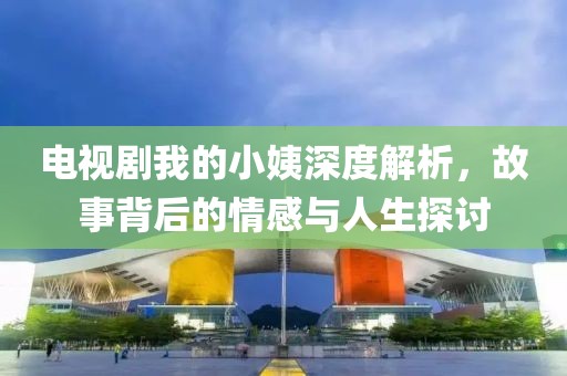電視劇我的小姨深度解析，故事背后的情感與人生探討