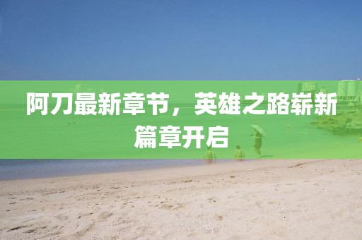 阿刀最新章節(jié)，英雄之路嶄新篇章開(kāi)啟