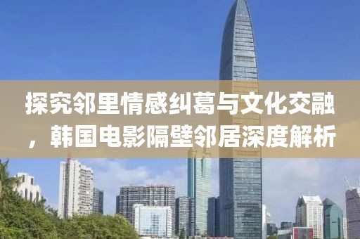 探究鄰里情感糾葛與文化交融，韓國電影隔壁鄰居深度解析