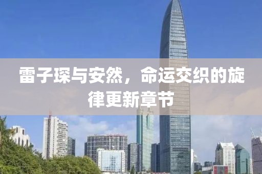 雷子琛與安然，命運(yùn)交織的旋律更新章節(jié)