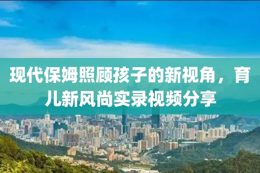 現(xiàn)代保姆照顧孩子的新視角，育兒新風(fēng)尚實(shí)錄視頻分享
