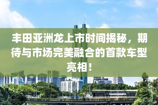 豐田亞洲龍上市時間揭秘，期待與市場完美融合的首款車型亮相！