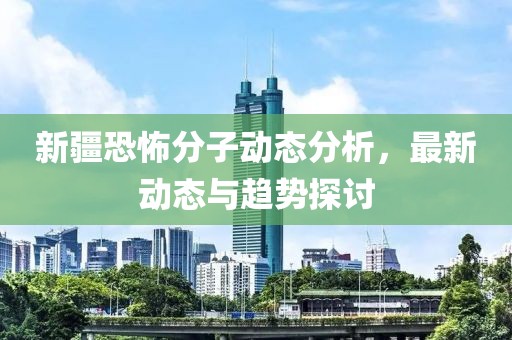 新疆恐怖分子動(dòng)態(tài)分析，最新動(dòng)態(tài)與趨勢(shì)探討