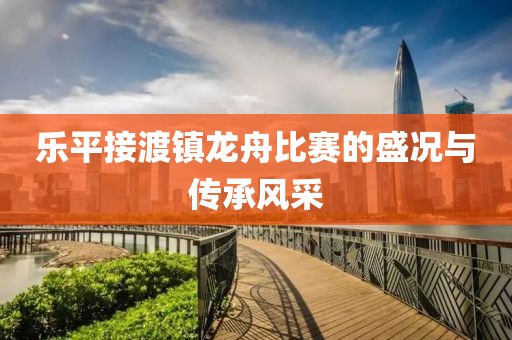 樂平接渡鎮(zhèn)龍舟比賽的盛況與傳承風(fēng)采