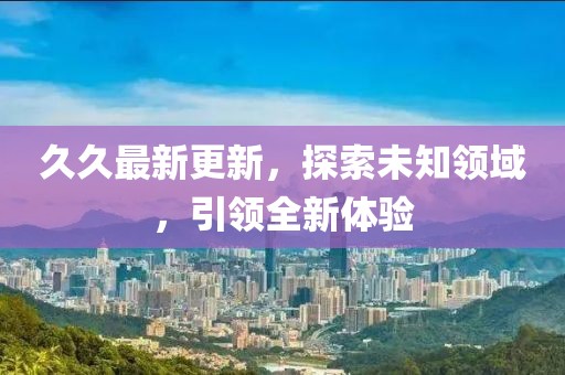 久久最新更新，探索未知領(lǐng)域，引領(lǐng)全新體驗(yàn)