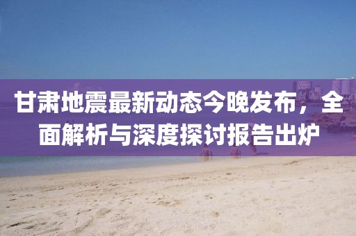 甘肅地震最新動態(tài)今晚發(fā)布，全面解析與深度探討報告出爐
