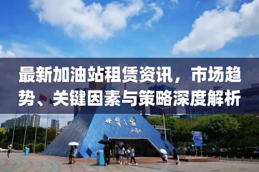 最新加油站租賃資訊，市場趨勢、關(guān)鍵因素與策略深度解析