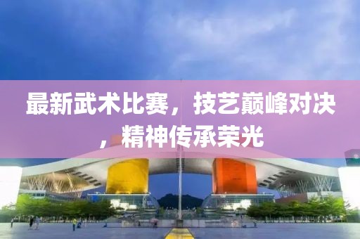最新武術(shù)比賽，技藝巔峰對決，精神傳承榮光