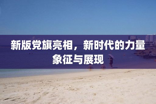 新版黨旗亮相，新時代的力量象征與展現(xiàn)