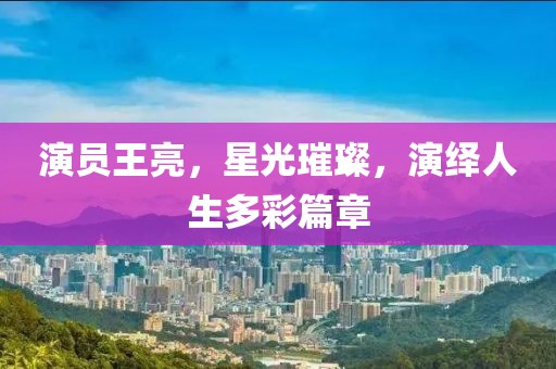 演員王亮，星光璀璨，演繹人生多彩篇章