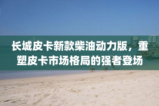 長城皮卡新款柴油動力版，重塑皮卡市場格局的強(qiáng)者登場
