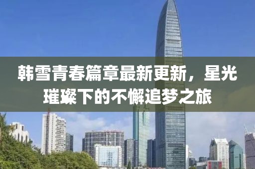 韓雪青春篇章最新更新，星光璀璨下的不懈追夢之旅