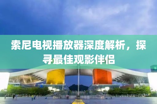 索尼電視播放器深度解析，探尋最佳觀影伴侶