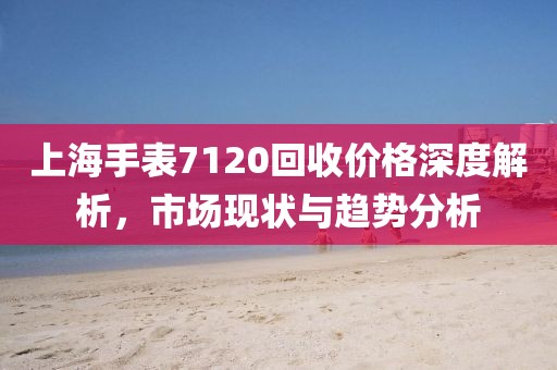 上海手表7120回收價格深度解析，市場現(xiàn)狀與趨勢分析