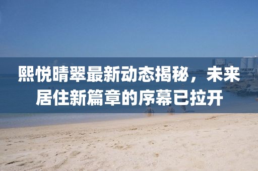 熙悅晴翠最新動態(tài)揭秘，未來居住新篇章的序幕已拉開