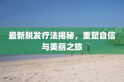 最新脫發(fā)療法揭秘，重塑自信與美麗之旅