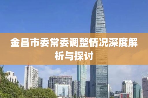 金昌市委常委調整情況深度解析與探討