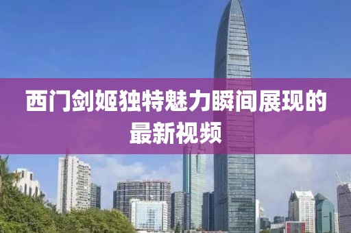 西門劍姬獨(dú)特魅力瞬間展現(xiàn)的最新視頻