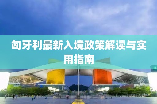 匈牙利最新入境政策解讀與實(shí)用指南