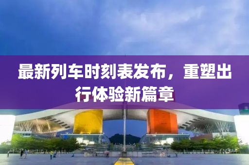 最新列車時刻表發(fā)布，重塑出行體驗新篇章