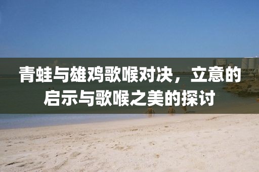 青蛙與雄雞歌喉對(duì)決，立意的啟示與歌喉之美的探討