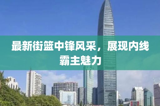 最新街籃中鋒風(fēng)采，展現(xiàn)內(nèi)線霸主魅力