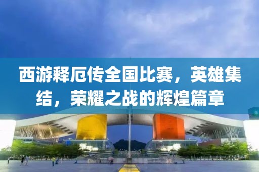 西游釋厄傳全國(guó)比賽，英雄集結(jié)，榮耀之戰(zhàn)的輝煌篇章