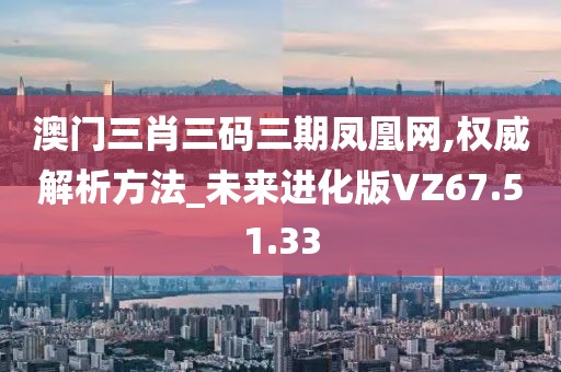 澳門三肖三碼三期鳳凰網(wǎng),權(quán)威解析方法_未來進(jìn)化版VZ67.51.33