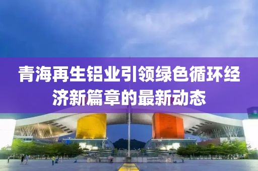 青海再生鋁業(yè)引領(lǐng)綠色循環(huán)經(jīng)濟(jì)新篇章的最新動(dòng)態(tài)
