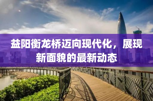 益陽(yáng)衡龍橋邁向現(xiàn)代化，展現(xiàn)新面貌的最新動(dòng)態(tài)